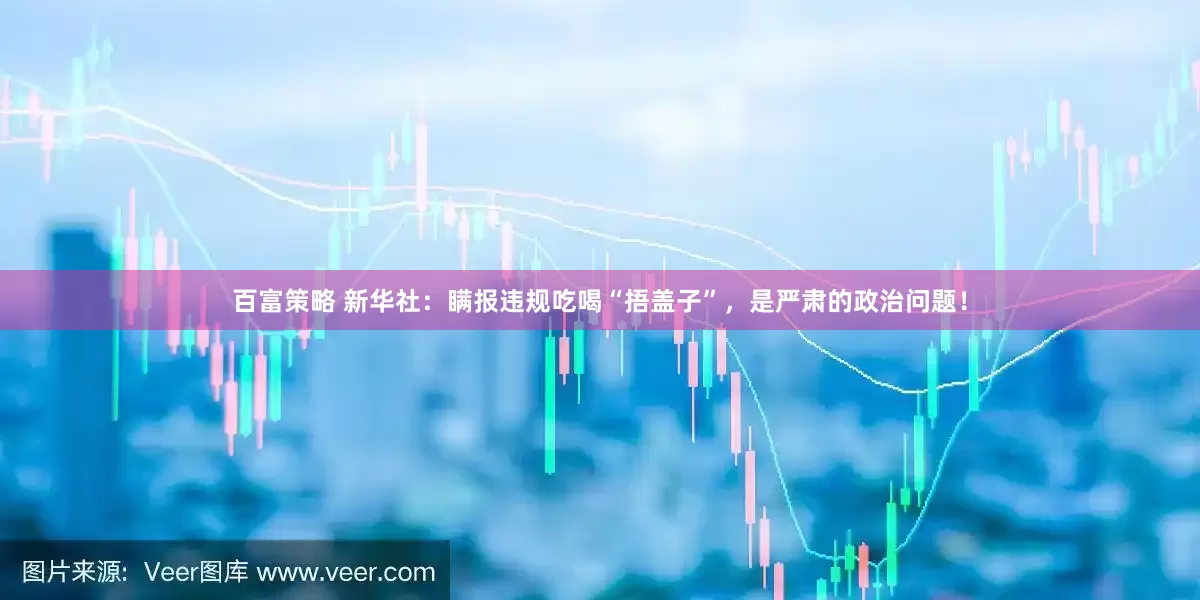 百富策略 新华社：瞒报违规吃喝“捂盖子”，是严肃的政治问题！