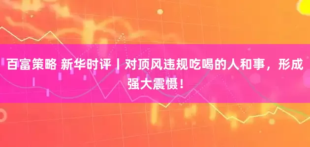 百富策略 新华时评丨对顶风违规吃喝的人和事，形成强大震慑！