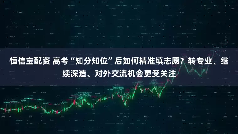 恒信宝配资 高考“知分知位”后如何精准填志愿？转专业、继续深造、对外交流机会更受关注