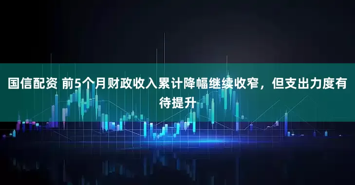 国信配资 前5个月财政收入累计降幅继续收窄，但支出力度有待提升