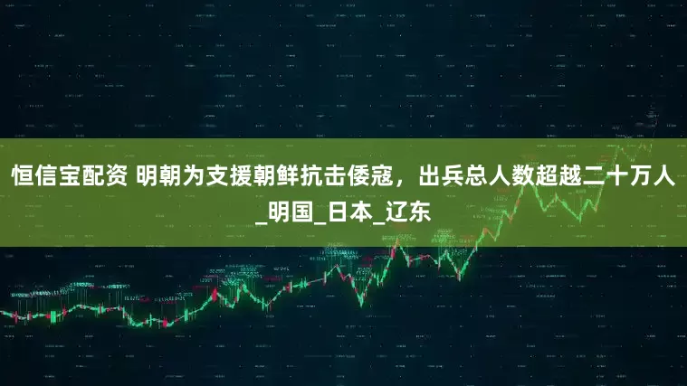 恒信宝配资 明朝为支援朝鲜抗击倭寇，出兵总人数超越二十万人_明国_日本_辽东