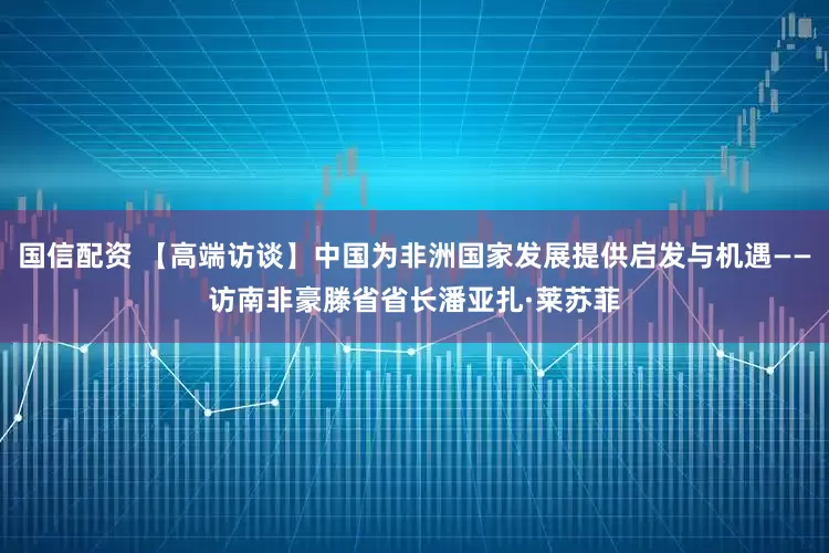 国信配资 【高端访谈】中国为非洲国家发展提供启发与机遇——访南非豪滕省省长潘亚扎·莱苏菲