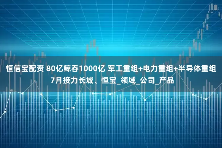 恒信宝配资 80亿鲸吞1000亿 军工重组+电力重组+半导体重组 7月接力长城、恒宝_领域_公司_产品