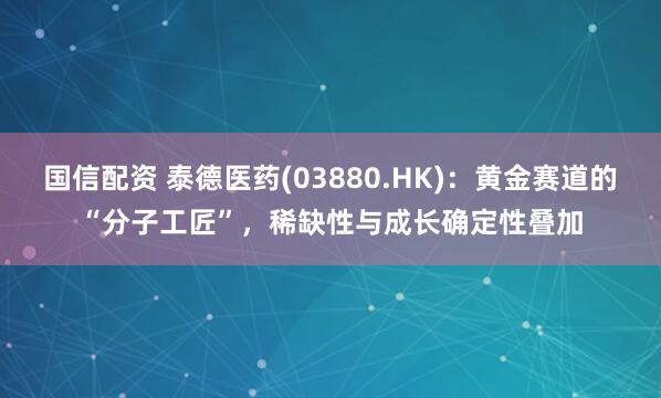 国信配资 泰德医药(03880.HK)：黄金赛道的“分子工匠”，稀缺性与成长确定性叠加