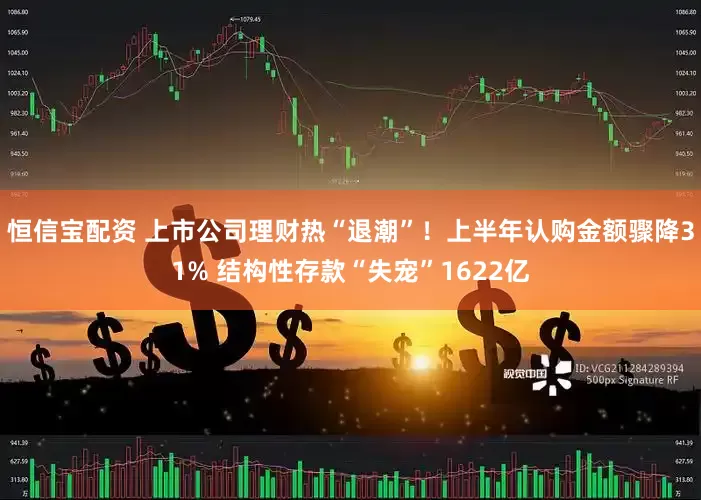 恒信宝配资 上市公司理财热“退潮”！上半年认购金额骤降31% 结构性存款“失宠”1622亿