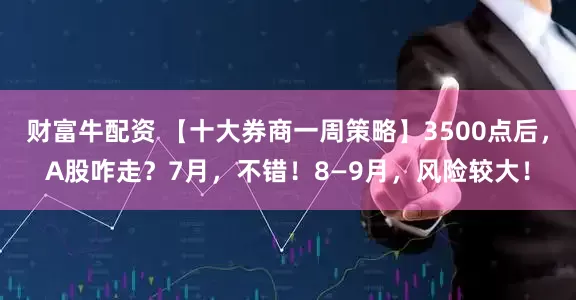 财富牛配资 【十大券商一周策略】3500点后，A股咋走？7月，不错！8—9月，风险较大！