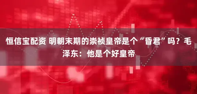 恒信宝配资 明朝末期的崇祯皇帝是个“昏君”吗？毛泽东：他是个好皇帝