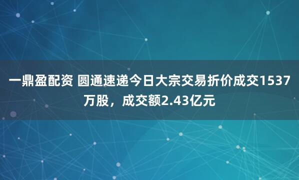 一鼎盈配资 圆通速递今日大宗交易折价成交1537万股，成交额2.43亿元