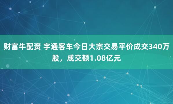 财富牛配资 宇通客车今日大宗交易平价成交340万股，成交额1.08亿元